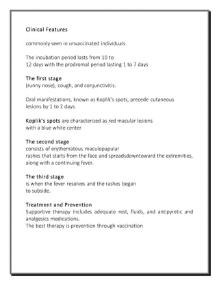 Clinical Features
commonly seen in unvaccinated individuals.
The incubation period lasts from 10 to
12 days with the prodromal period lasting 1 to 7 days
The first stage
(runny nose), cough, and conjunctivitis.
Oral manifestations, known as Koplik’s spots, precede cutaneous
lesions by 1 to 2 days.
Koplik’s spots are characterized as red macular lesions
with a blue white center
The second stage
consists of erythematous maculopapular
rashes that starts from the face and spreadsdowntoward the extremities,
along with a continuing fever.
The third stage
is when the fever resolves and the rashes began
to subside.
Treatment and Prevention
Supportive therapy includes adequate rest, fluids, and antipyretic and
analgesics medications.
The best therapy is prevention through vaccination
 