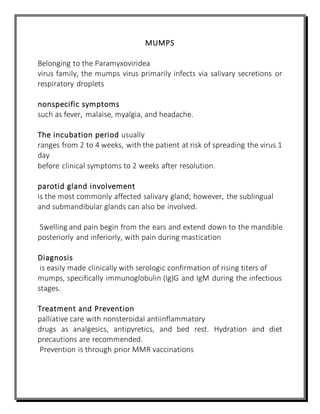 MUMPS
Belonging to the Paramyxoviridea
virus family, the mumps virus primarily infects via salivary secretions or
respiratory droplets
nonspecific symptoms
such as fever, malaise, myalgia, and headache.
The incubation period usually
ranges from 2 to 4 weeks, with the patient at risk of spreading the virus 1
day
before clinical symptoms to 2 weeks after resolution.
parotid gland involvement
is the most commonly affected salivary gland; however, the sublingual
and submandibular glands can also be involved.
Swelling and pain begin from the ears and extend down to the mandible
posteriorly and inferiorly, with pain during mastication
Diagnosis
is easily made clinically with serologic confirmation of rising titers of
mumps, specifically immunoglobulin (Ig)G and IgM during the infectious
stages.
Treatment and Prevention
palliative care with nonsteroidal antiinflammatory
drugs as analgesics, antipyretics, and bed rest. Hydration and diet
precautions are recommended.
Prevention is through prior MMR vaccinations
 
