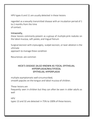 HPV types 6 and 11 are usually detected in these lesions
regarded as a sexually transmitted disease with an incubation period of 1
to 2 months from the time
of contact.
Intraorally,
these lesions commonly present as a group of multiple pink nodules on
the labial mucosa, soft palate, and lingual frenum
Surgical excision with cryosurgery, scalpel excision, or laser ablation is the
ultimate
approach to manage these condition
Recurrences are common
HECK’S DISEASE (ALSO KNOWN AS FOCAL EPITHELIAL
HYPERPLASIA/MULTIFOCAL
EPITHELIAL HYPERPLASIA
multiple asymptomatic well-circumscribed,
smooth papules on the tongue and labial mucosa of children.
These lesions are
frequently seen in children but they can often be seen in older adults as
well
HPV
types 13 and 32 are detected in 75% to 100% of these lesions.
 