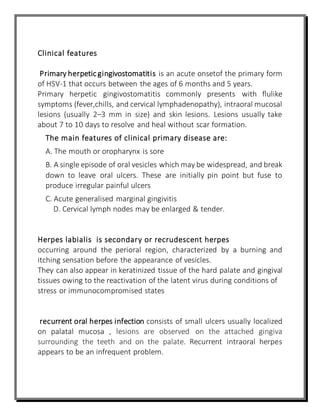 Clinical features
Primary herpeticgingivostomatitis is an acute onsetof the primary form
of HSV-1 that occurs between the ages of 6 months and 5 years.
Primary herpetic gingivostomatitis commonly presents with flulike
symptoms (fever,chills, and cervical lymphadenopathy), intraoral mucosal
lesions (usually 2–3 mm in size) and skin lesions. Lesions usually take
about 7 to 10 days to resolve and heal without scar formation.
The main features of clinical primary disease are:
A. The mouth or oropharynx is sore
B. A single episode of oral vesicles which may be widespread, and break
down to leave oral ulcers. These are initially pin point but fuse to
produce irregular painful ulcers
C. Acute generalised marginal gingivitis
D. Cervical lymph nodes may be enlarged & tender.
Herpes labialis is secondary or recrudescent herpes
occurring around the perioral region, characterized by a burning and
itching sensation before the appearance of vesicles.
They can also appear in keratinized tissue of the hard palate and gingival
tissues owing to the reactivation of the latent virus during conditions of
stress or immunocompromised states
recurrent oral herpes infection consists of small ulcers usually localized
on palatal mucosa , lesions are observed on the attached gingiva
surrounding the teeth and on the palate. Recurrent intraoral herpes
appears to be an infrequent problem.
 