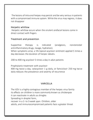 The lesions of intra oral herpes may persist and be very serious in patients
with a compromised immune system. While the virus may regress, it does
not disappear
Herpetic whitlow
Herpetic whitlow occurs when the virulent orofacial lesions come in
direct contact with fingers
Treatment and prevention
Supportive therapy is indicated (analgesics, nonsteroidal
antiinflammatory drugs, lavage, hydration).
When symptoms arise, a 5% topical acyclovir ointment applied 5 times a
day decreases the duration of herpes labialis.
200 to 400 mg acyclovir 5 times a day in adut patients
Prophylactic treatment with acyclovir
400 mg twice a day, valacyclovir 1 g daily, or famciclovir 250 mg twice
daily reduces the prevalence and severity of recurrence
VARICELLA
The VZV is a highly contagious member of the herpes virus family
its effects on children is more commonly known as chickenpox
it can reactivate in adults as shingles
Spreading in droplet form,
recover in a 2- to 3-week span. Children, older
adults, and immunocompromised patients face a greater threat
 