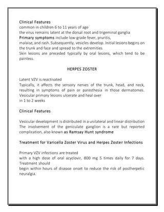 Clinical Features
common in children 6 to 11 years of age
the virus remains latent at the dorsal root and trigeminal ganglia
Primary symptoms include low-grade fever, pruritis,
malaise, and rash. Subsequently, vesicles develop. Initial lesions begins on
the trunk and face and spread to the extremities
Skin lesions are preceded typically by oral lesions, which tend to be
painless.
HERPES ZOSTER
Latent VZV is reactivated
Typically, it affects the sensory nerves of the trunk, head, and neck,
resulting in symptoms of pain or paresthesia in those dermatomes.
Vesicular primary lesions ulcerate and heal over
in 1 to 2 weeks
Clinical Features
Vesicular development is distributed in a unilateral and linear distribution
The involvement of the geniculate ganglion is a rare but reported
complication, also known as Ramsay Hunt syndrome
Treatment for Varicella Zoster Virus and Herpes Zoster Infections
Primary VZV infections are treated
with a high dose of oral acyclovir, 800 mg 5 times daily for 7 days.
Treatment should
begin within hours of disease onset to reduce the risk of postherpetic
neuralgia.
 