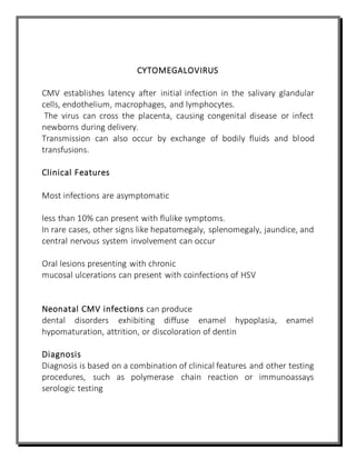 CYTOMEGALOVIRUS
CMV establishes latency after initial infection in the salivary glandular
cells, endothelium, macrophages, and lymphocytes.
The virus can cross the placenta, causing congenital disease or infect
newborns during delivery.
Transmission can also occur by exchange of bodily fluids and blood
transfusions.
Clinical Features
Most infections are asymptomatic
less than 10% can present with flulike symptoms.
In rare cases, other signs like hepatomegaly, splenomegaly, jaundice, and
central nervous system involvement can occur
Oral lesions presenting with chronic
mucosal ulcerations can present with coinfections of HSV
Neonatal CMV infections can produce
dental disorders exhibiting diffuse enamel hypoplasia, enamel
hypomaturation, attrition, or discoloration of dentin
Diagnosis
Diagnosis is based on a combination of clinical features and other testing
procedures, such as polymerase chain reaction or immunoassays
serologic testing
 