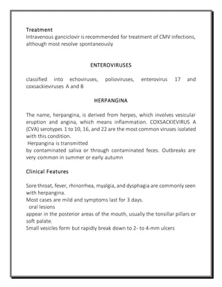 Treatment
Intravenous ganciclovir is recommended for treatment of CMV infections,
although most resolve spontaneously
ENTEROVIRUSES
classified into echoviruses, polioviruses, enterovirus 17 and
coxsackieviruses A and B
HERPANGINA
The name, herpangina, is derived from herpes, which involves vesicular
eruption and angina, which means inflammation. COXSACKIEVIRUS A
(CVA) serotypes 1 to 10, 16, and 22 are the most common viruses isolated
with this condition.
Herpangina is transmitted
by contaminated saliva or through contaminated feces. Outbreaks are
very common in summer or early autumn
Clinical Features
Sore throat, fever, rhinorrhea, myalgia, and dysphagia are commonly seen
with herpangina.
Most cases are mild and symptoms last for 3 days.
oral lesions
appear in the posterior areas of the mouth, usually the tonsillar pillars or
soft palate.
Small vesicles form but rapidly break down to 2- to 4-mm ulcers
 