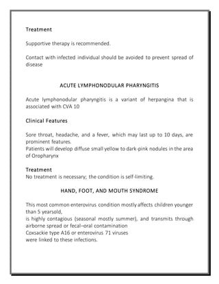 Treatment
Supportive therapy is recommended.
Contact with infected individual should be avoided to prevent spread of
disease
ACUTE LYMPHONODULAR PHARYNGITIS
Acute lymphonodular pharyngitis is a variant of herpangina that is
associated with CVA 10
Clinical Features
Sore throat, headache, and a fever, which may last up to 10 days, are
prominent features.
Patients will develop diffuse small yellow to dark-pink nodules in the area
of Oropharynx
Treatment
No treatment is necessary; the condition is self-limiting.
HAND, FOOT, AND MOUTH SYNDROME
This most common enterovirus condition mostly affects children younger
than 5 yearsold,
is highly contagious (seasonal mostly summer), and transmits through
airborne spread or fecal–oral contamination
Coxsackie type A16 or enterovirus 71 viruses
were linked to these infections.
 