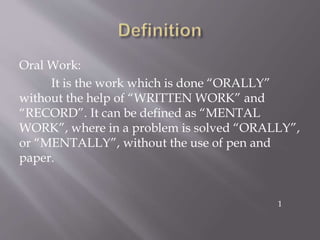 Oral Work:
It is the work which is done “ORALLY”
without the help of “WRITTEN WORK” and
“RECORD”. It can be defined as “MENTAL
WORK”, where in a problem is solved “ORALLY”,
or “MENTALLY”, without the use of pen and
paper.
1
 
