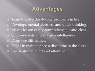  Train to solve day-to-day problems in life.
 Develops mental alertness and quick thinking.
 Makes lesson easily comprehensible and clear.
 Quickens wits and sharpen intelligence.
 Diagnose difficulties.
 Helps in maintenance o discipline in the class.
 Keeps student alert and attentive.
4
 