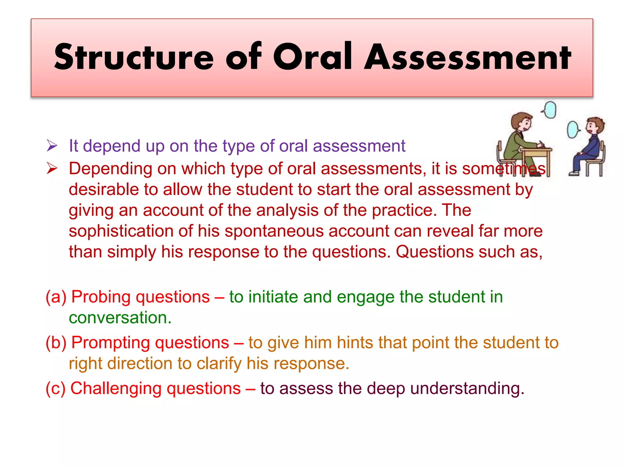 Structure of Oral Assessment
 It depend up on the type of oral assessment
 Depending on which type of oral assessments, it is sometimes
desirable to allow the student to start the oral assessment by
giving an account of the analysis of the practice. The
sophistication of his spontaneous account can reveal far more
than simply his response to the questions. Questions such as,
(a) Probing questions – to initiate and engage the student in
conversation.
(b) Prompting questions – to give him hints that point the student to
right direction to clarify his response.
(c) Challenging questions – to assess the deep understanding.
 