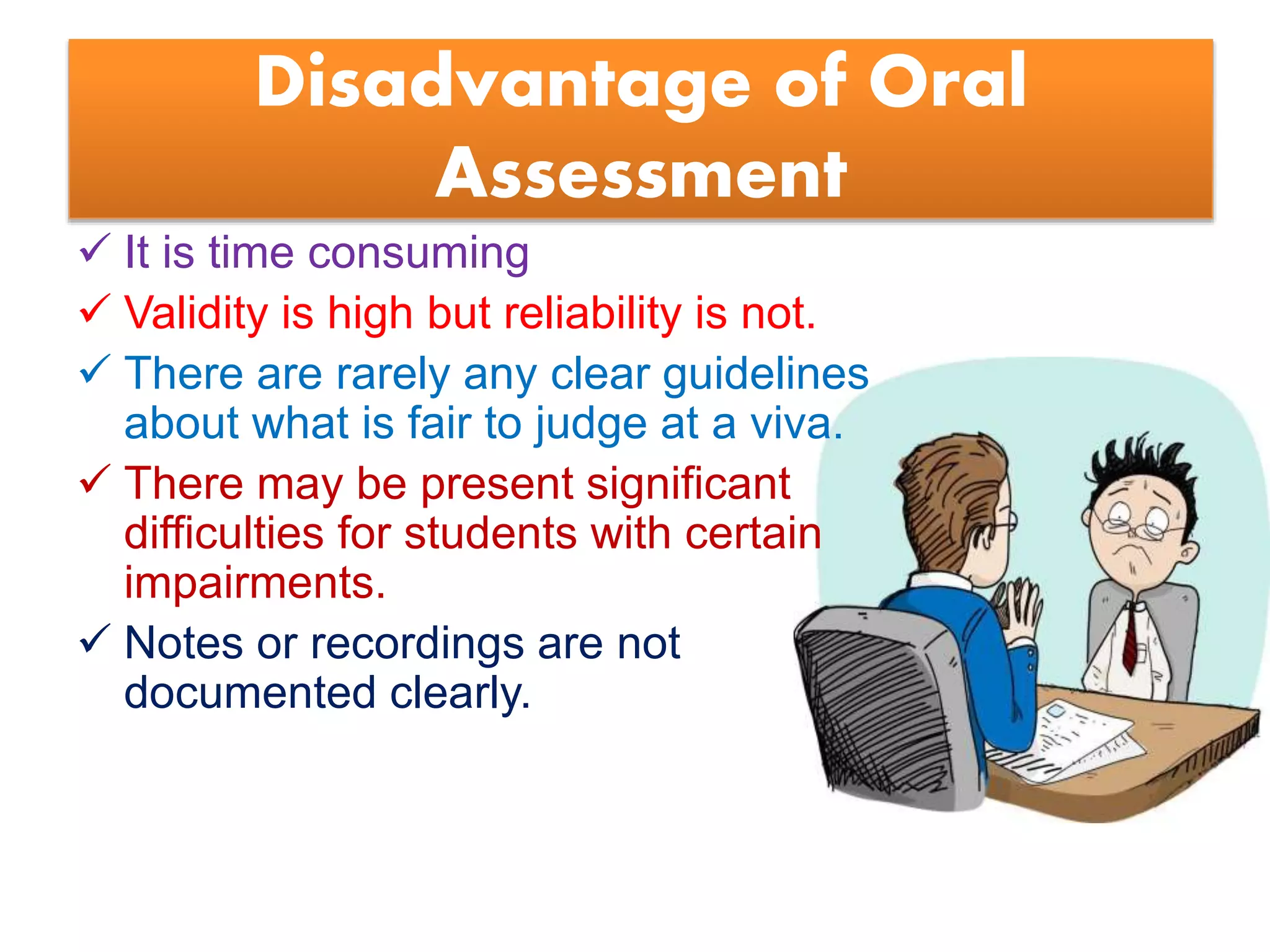 Disadvantage of Oral
Assessment
 It is time consuming
 Validity is high but reliability is not.
 There are rarely any clear guidelines
about what is fair to judge at a viva.
 There may be present significant
difficulties for students with certain
impairments.
 Notes or recordings are not
documented clearly.
 
