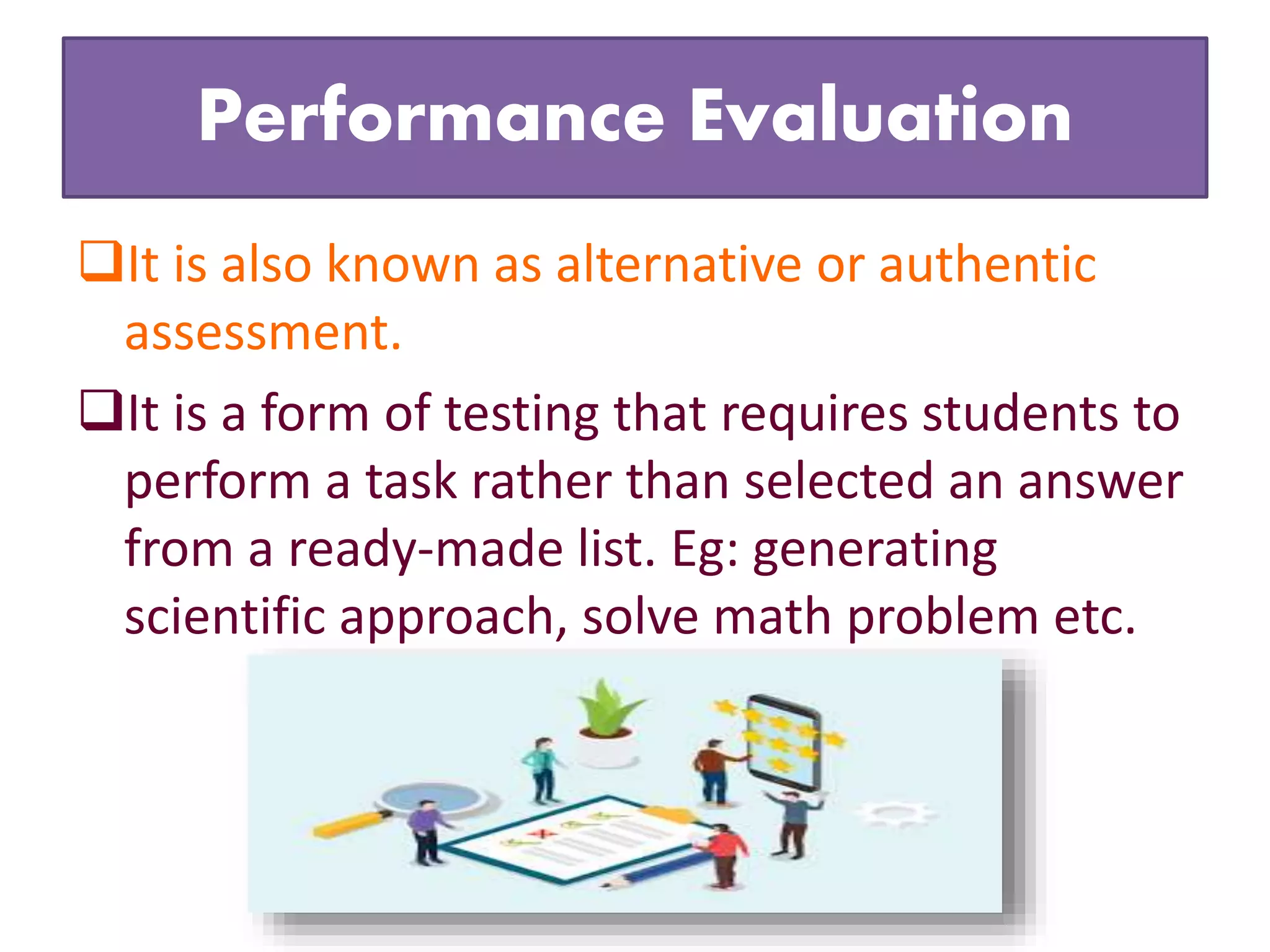 Performance Evaluation
It is also known as alternative or authentic
assessment.
It is a form of testing that requires students to
perform a task rather than selected an answer
from a ready-made list. Eg: generating
scientific approach, solve math problem etc.
 
