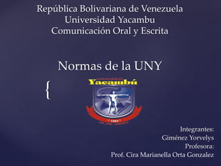 {
República Bolivariana de Venezuela
Universidad Yacambu
Comunicación Oral y Escrita
Normas de la UNY
Integrantes:
Giménez Yorvelys
Profesora:
Prof. Cira Marianella Orta Gonzalez
 