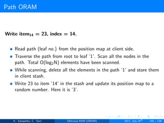 Path ORAM
Write item14 = 23, index = 14.
Read path (leaf no.) from the position map at client side.
Traverse the path from root to leaf ’1’. Scan all the nodes in the
path. Total O(log2N) elements have been scanned.
While scanning, delete all the elements in the path ’1’ and store them
in client stash.
Write 23 to item ’14’ in the stash and update its position map to a
random number. Here it is ’3’.
A. Satapathy, C. Soni Oblivious RAM (ORAM) 2017, July 24th
105 / 136
 