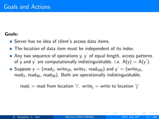 Goals and Actions
Goals:
Server has no idea of client’s access data items.
The location of data item must be independent of its index.
Any two sequence of operations y, y‘ of equal length, access patterns
of y and y‘ are computationally indistinguishable. i.e. A(y) = A(y‘).
Suppose y = (read2, write20, write7, read100) and y‘ = (write10,
read3, read40, read30). Both are operationally indistinguishable.
readi = read from location ’i’. writej = write to location ’j’
A. Satapathy, C. Soni Oblivious RAM (ORAM) 2017, July 24th
11 / 136
 