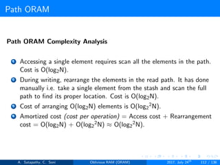 Path ORAM
Path ORAM Complexity Analysis
1 Accessing a single element requires scan all the elements in the path.
Cost is O(log2N).
2 During writing, rearrange the elements in the read path. It has done
manually i.e. take a single element from the stash and scan the full
path to ﬁnd its proper location. Cost is O(log2N).
3 Cost of arranging O(log2N) elements is O(log2
2N).
4 Amortized cost (cost per operation) = Access cost + Rearrangement
cost = O(log2N) + O(log2
2N) ≈ O(log2
2N).
A. Satapathy, C. Soni Oblivious RAM (ORAM) 2017, July 24th
112 / 136
 