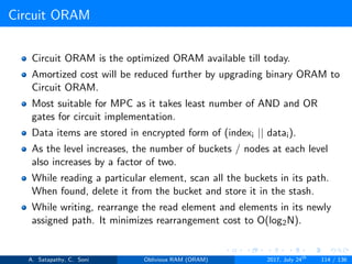 Circuit ORAM
Circuit ORAM is the optimized ORAM available till today.
Amortized cost will be reduced further by upgrading binary ORAM to
Circuit ORAM.
Most suitable for MPC as it takes least number of AND and OR
gates for circuit implementation.
Data items are stored in encrypted form of (indexi || datai).
As the level increases, the number of buckets / nodes at each level
also increases by a factor of two.
While reading a particular element, scan all the buckets in its path.
When found, delete it from the bucket and store it in the stash.
While writing, rearrange the read element and elements in its newly
assigned path. It minimizes rearrangement cost to O(log2N).
A. Satapathy, C. Soni Oblivious RAM (ORAM) 2017, July 24th
114 / 136
 