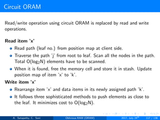 Circuit ORAM
Read/write operation using circuit ORAM is replaced by read and write
operations.
Read item ’x’
Read path (leaf no.) from position map at client side.
Traverse the path ’j’ from root to leaf. Scan all the nodes in the path.
Total O(log2N) elements have to be scanned.
When it is found, free the memory cell and store it in stash. Update
position map of item ’x’ to ’k’.
Write item ’x’
Rearrange item ’x’ and data items in its newly assigned path ’k’.
It follows three sophisticated methods to push elements as close to
the leaf. It minimizes cost to O(log2N).
A. Satapathy, C. Soni Oblivious RAM (ORAM) 2017, July 24th
117 / 136
 