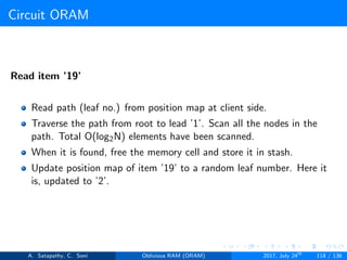 Circuit ORAM
Read item ’19’
Read path (leaf no.) from position map at client side.
Traverse the path from root to lead ’1’. Scan all the nodes in the
path. Total O(log2N) elements have been scanned.
When it is found, free the memory cell and store it in stash.
Update position map of item ’19’ to a random leaf number. Here it
is, updated to ’2’.
A. Satapathy, C. Soni Oblivious RAM (ORAM) 2017, July 24th
118 / 136
 