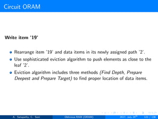 Circuit ORAM
Write item ’19’
Rearrange item ’19’ and data items in its newly assigned path ’2’.
Use sophisticated eviction algorithm to push elements as close to the
leaf ’2’.
Eviction algorithm includes three methods (Find Depth, Prepare
Deepest and Prepare Target) to ﬁnd proper location of data items.
A. Satapathy, C. Soni Oblivious RAM (ORAM) 2017, July 24th
121 / 136
 