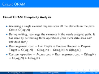 Circuit ORAM
Circuit ORAM Complexity Analysis
Accessing a single element requires scan all the elements in the path.
Cost is O(log2N)
During writing, rearrange the elements in the newly assigned path. It
has done by performing three operations (two meta data scan and
one data scan)
Rearrangement cost = Find Depth + Prepare Deepest + Prepare
Target = O(log2N) + O(log2N) + O(log2N) ≈ O(log2N).
Cost per operation = Access cost + Rearrangement cost = O(log2N)
+ O(log2N) ≈ O(log2N).
A. Satapathy, C. Soni Oblivious RAM (ORAM) 2017, July 24th
132 / 136
 