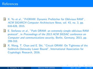 References
X. Yu et al., ”PrORAM: Dynamic Prefetcher for Oblivious RAM”,
ACM SIGARCH Computer Architecture News, vol. 43, no. 3, pp.
616-628, 2015.
E. Stefanov et al., ”Path ORAM: an extremely simple oblivious RAM
protocol”, in Proceedings of the 2013 ACM SIGSAC conference on
Computer and communications security, Berlin, Germany, 2013, pp.
299-310.
X. Wang, T. Chan and E. Shi, ”Circuit ORAM: On Tightness of the
Goldreich-Ostrovsky Lower Bound”, International Association for
Cryptologic Research, 2016.
A. Satapathy, C. Soni Oblivious RAM (ORAM) 2017, July 24th
135 / 136
 