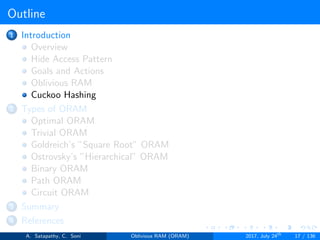Outline
1 Introduction
Overview
Hide Access Pattern
Goals and Actions
Oblivious RAM
Cuckoo Hashing
2 Types of ORAM
Optimal ORAM
Trivial ORAM
Goldreich’s ”Square Root” ORAM
Ostrovsky’s ”Hierarchical” ORAM
Binary ORAM
Path ORAM
Circuit ORAM
3 Summary
4 References
A. Satapathy, C. Soni Oblivious RAM (ORAM) 2017, July 24th
17 / 136
 