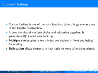 Cuckoo Hashing
Cuckoo hashing is one of the hash function, plays a huge role in some
of the ORAM construction.
It uses the idea of multiple choice and relocation together. It
guarantees O(1) worst case look up.
Multiple choice gives a key / index two choices h1(key) and h2(key)
for residing.
Rellocation allows elements in hash table to move after being placed.
A. Satapathy, C. Soni Oblivious RAM (ORAM) 2017, July 24th
18 / 136
 
