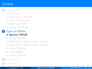 Outline
1 Introduction
Overview
Hide Access Pattern
Goals and Actions
Oblivious RAM
Cuckoo Hashing
2 Types of ORAM
Optimal ORAM
Trivial ORAM
Goldreich’s ”Square Root” ORAM
Ostrovsky’s ”Hierarchical” ORAM
Binary ORAM
Path ORAM
Circuit ORAM
3 Summary
4 References
A. Satapathy, C. Soni Oblivious RAM (ORAM) 2017, July 24th
26 / 136
 