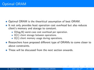 Optimal ORAM
Optimal ORAM is the theoritical assumption of best ORAM.
It not only provides least operation cost overhead but also reduces
client’s memory and storage to constant.
O(log2N) worst-case cost overhead per operation.
O(1) client storage between operations.
O(1) client memory usage during operations.
Researchers have proposed diﬀerent type of ORAMs to come closer to
above constraints.
These will be discussed from the next section onwards.
A. Satapathy, C. Soni Oblivious RAM (ORAM) 2017, July 24th
27 / 136
 