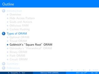 Outline
1 Introduction
Overview
Hide Access Pattern
Goals and Actions
Oblivious RAM
Cuckoo Hashing
2 Types of ORAM
Optimal ORAM
Trivial ORAM
Goldreich’s ”Square Root” ORAM
Ostrovsky’s ”Hierarchical” ORAM
Binary ORAM
Path ORAM
Circuit ORAM
3 Summary
4 References
A. Satapathy, C. Soni Oblivious RAM (ORAM) 2017, July 24th
35 / 136
 