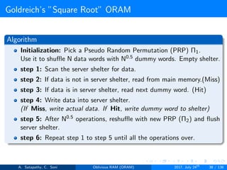 Goldreich’s ”Square Root” ORAM
Algorithm
Initialization: Pick a Pseudo Random Permutation (PRP) Π1.
Use it to shuﬄe N data words with N0.5 dummy words. Empty shelter.
step 1: Scan the server shelter for data.
step 2: If data is not in server shelter, read from main memory.(Miss)
step 3: If data is in server shelter, read next dummy word. (Hit)
step 4: Write data into server shelter.
(If Miss, write actual data. If Hit, write dummy word to shelter)
step 5: After N0.5 operations, reshuﬄe with new PRP (Π2) and ﬂush
server shelter.
step 6: Repeat step 1 to step 5 until all the operations over.
A. Satapathy, C. Soni Oblivious RAM (ORAM) 2017, July 24th
38 / 136
 