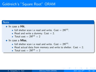 Goldreich’s ”Square Root” ORAM
Note
In case a Hit,
full shelter scan i.e read and write. Cost = 2N0.5
.
Read and write a dummy. Cost = 2.
Total cost = 2N0.5
+ 2
In case a Miss,
full shelter scan i.e read and write. Cost = 2N0.5
.
Read actual data from memory and write to shelter. Cost = 2.
Total cost = 2N0.5
+ 2
A. Satapathy, C. Soni Oblivious RAM (ORAM) 2017, July 24th
39 / 136
 