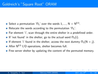 Goldreich’s ”Square Root” ORAM
Select a permutation ’Π1’ over the words 1,...., N + N0.5.
Relocate the words according to the permutation ’Π1’.
For element ’i’, scan through the entire shelter in a predeﬁned order.
If ’not found’ in the shelter, go to the actual word Π1(i).
If element ’i’ found in the shelter, access the next dummy Π1(N + j).
After N0.5 I/O operations, shelter becomes full.
Free server shelter by updating the content of the permuted memory.
A. Satapathy, C. Soni Oblivious RAM (ORAM) 2017, July 24th
41 / 136
 
