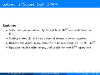 Goldreich’s ”Square Root” ORAM
Updation
Select new permutation ’Π2’ to sort N + 2N0.5 elements based on
Π2(i).
Sorting makes old and new values of elements come together.
Remove old values, make elements to be restricted in 1,..., N + N0.5.
Updation made shelter empty and usable for next N0.5 operations.
A. Satapathy, C. Soni Oblivious RAM (ORAM) 2017, July 24th
42 / 136
 