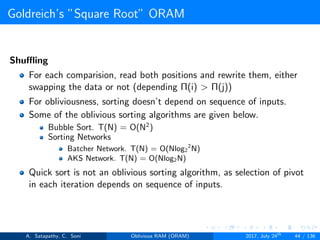 Goldreich’s ”Square Root” ORAM
Shuﬄing
For each comparision, read both positions and rewrite them, either
swapping the data or not (depending Π(i) > Π(j))
For obliviousness, sorting doesn’t depend on sequence of inputs.
Some of the oblivious sorting algorithms are given below.
Bubble Sort. T(N) = O(N2
)
Sorting Networks
Batcher Network. T(N) = O(Nlog2
2
N)
AKS Network. T(N) = O(Nlog2N)
Quick sort is not an oblivious sorting algorithm, as selection of pivot
in each iteration depends on sequence of inputs.
A. Satapathy, C. Soni Oblivious RAM (ORAM) 2017, July 24th
44 / 136
 