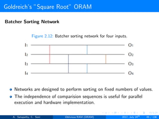 Goldreich’s ”Square Root” ORAM
Batcher Sorting Network
Figure 2.12: Batcher sorting network for four inputs.
Networks are designed to perform sorting on ﬁxed numbers of values.
The independence of comparision sequences is useful for parallel
execution and hardware implementation.
A. Satapathy, C. Soni Oblivious RAM (ORAM) 2017, July 24th
45 / 136
 