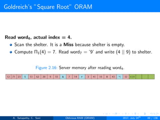 Goldreich’s ”Square Root” ORAM
Read word4, actual index = 4.
Scan the shelter. It is a Miss because shelter is empty.
Compute Π1(4) = 7. Read word7 = ’9’ and write (4 || 9) to shelter.
Figure 2.16: Server memory after reading word4.
A. Satapathy, C. Soni Oblivious RAM (ORAM) 2017, July 24th
49 / 136
 