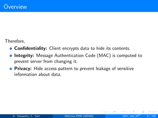 Overview
Therefore,
Conﬁdentiality: Client encrypts data to hide its contents.
Integrity: Message Authentication Code (MAC) is computed to
prevent server from changing it.
Privacy: Hide access pattern to prevent leakage of sensitive
information about data.
A. Satapathy, C. Soni Oblivious RAM (ORAM) 2017, July 24th
5 / 136
 
