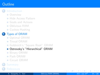 Outline
1 Introduction
Overview
Hide Access Pattern
Goals and Actions
Oblivious RAM
Cuckoo Hashing
2 Types of ORAM
Optimal ORAM
Trivial ORAM
Goldreich’s ”Square Root” ORAM
Ostrovsky’s ”Hierarchical” ORAM
Binary ORAM
Path ORAM
Circuit ORAM
3 Summary
4 References
A. Satapathy, C. Soni Oblivious RAM (ORAM) 2017, July 24th
54 / 136
 