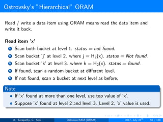 Ostrovsky’s ”Hierarchical” ORAM
Read / write a data item using ORAM means read the data item and
write it back.
Read item ’x’
1 Scan both bucket at level 1. status = not found.
2 Scan bucket ’j’ at level 2. where j = H2(x). status = Not found.
3 Scan bucket ’k’ at level 3. where k = H2(x). status = found.
4 If found, scan a random bucket at diﬀerent level.
5 If not found, scan a bucket at next level as before.
Note
If ’x’ found at more than one level, use top value of ’x’.
Suppose ’x’ found at level 2 and level 3. Level 2, ’x’ value is used.
A. Satapathy, C. Soni Oblivious RAM (ORAM) 2017, July 24th
58 / 136
 