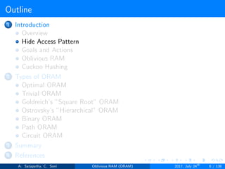 Outline
1 Introduction
Overview
Hide Access Pattern
Goals and Actions
Oblivious RAM
Cuckoo Hashing
2 Types of ORAM
Optimal ORAM
Trivial ORAM
Goldreich’s ”Square Root” ORAM
Ostrovsky’s ”Hierarchical” ORAM
Binary ORAM
Path ORAM
Circuit ORAM
3 Summary
4 References
A. Satapathy, C. Soni Oblivious RAM (ORAM) 2017, July 24th
6 / 136
 