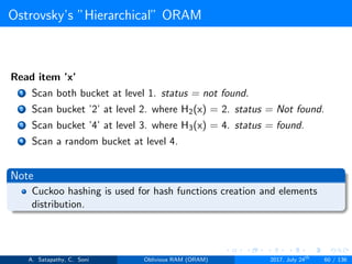 Ostrovsky’s ”Hierarchical” ORAM
Read item ’x’
1 Scan both bucket at level 1. status = not found.
2 Scan bucket ’2’ at level 2. where H2(x) = 2. status = Not found.
3 Scan bucket ’4’ at level 3. where H3(x) = 4. status = found.
4 Scan a random bucket at level 4.
Note
Cuckoo hashing is used for hash functions creation and elements
distribution.
A. Satapathy, C. Soni Oblivious RAM (ORAM) 2017, July 24th
60 / 136
 
