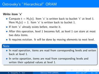 Ostrovsky’s ”Hierarchical” ORAM
Write item ’x’
Compute t = H1(x). Item ’x’ is written back to bucket ’t’ at level 1.
Here H1(x) = 1. Item ’x’ is written back to bucket 1.
If item ’x’ already exists before, rewrite it.
After this operation, level 1 becomes full, as level 1 can store at most
two data items.
It requires eviction. It will be done by moving elements to next level.
Note
In read operation, items are read from corresponding levels and writen
back at level 1.
In write opeartion, items are read from corresponding levels and
writen their updated values at level 1.
A. Satapathy, C. Soni Oblivious RAM (ORAM) 2017, July 24th
61 / 136
 