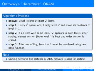 Ostrovsky’s ”Hierarchical” ORAM
Algorithm (Eviction)
known: Level i stores at most 2i items.
step 1: Every 2i operations, Empty level ’i’ and move its contents to
level ’i+1’.
step 2: If an item with same index ’v’ appears in both levels, after
sorting, newest version (from level i) is kept and older version is
erased.
step 3: After reshuﬄing, level i + 1 must be reordered using new
hash function.
Note
Sorting networks like Batcher or AKS network is used for sorting.
A. Satapathy, C. Soni Oblivious RAM (ORAM) 2017, July 24th
63 / 136
 