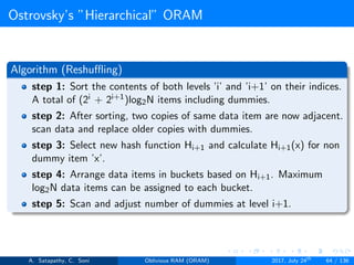 Ostrovsky’s ”Hierarchical” ORAM
Algorithm (Reshuﬄing)
step 1: Sort the contents of both levels ’i’ and ’i+1’ on their indices.
A total of (2i + 2i+1)log2N items including dummies.
step 2: After sorting, two copies of same data item are now adjacent.
scan data and replace older copies with dummies.
step 3: Select new hash function Hi+1 and calculate Hi+1(x) for non
dummy item ’x’.
step 4: Arrange data items in buckets based on Hi+1. Maximum
log2N data items can be assigned to each bucket.
step 5: Scan and adjust number of dummies at level i+1.
A. Satapathy, C. Soni Oblivious RAM (ORAM) 2017, July 24th
64 / 136
 