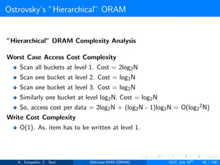 Ostrovsky’s ”Hierarchical” ORAM
”Hierarchical” ORAM Complexity Analysis
Worst Case Access Cost Complexity
Scan all buckets at level 1. Cost = 2log2N
Scan one bucket at level 2. Cost = log2N
Scan one bucket at level 3. Cost = log2N
Similarly one bucket at level log2N. Cost = log2N
So, access cost per data = 2log2N + (log2N - 1)log2N = O(log2
2N)
Write Cost Complexity
O(1). As, item has to be written at level 1.
A. Satapathy, C. Soni Oblivious RAM (ORAM) 2017, July 24th
69 / 136
 