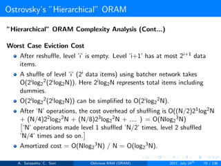Ostrovsky’s ”Hierarchical” ORAM
”Hierarchical” ORAM Complexity Analysis (Cont...)
Worst Case Eviction Cost
After reshuﬄe, level ’i’ is empty. Level ’i+1’ has at most 2i+1 data
items.
A shuﬄe of level ’i’ (2i data items) using batcher network takes
O(2ilog2
2(2ilog2N)). Here 2ilog2N represents total items including
dummies.
O(2ilog2
2(2ilog2N)) can be simpliﬁed to O(2ilog2
2N).
After ’N’ operations, the cost overhead of shuﬄing is O((N/2)21log2N
+ (N/4)22log2
2N + (N/8)23log2
2N + .... ) = O(Nlog2
3N)
’N’ operations made level 1 shuﬄed ’N/2’ times, level 2 shuﬄed
’N/4’ times and so on.
Amortized cost = O(Nlog2
3N) / N = O(log2
3N).
A. Satapathy, C. Soni Oblivious RAM (ORAM) 2017, July 24th
70 / 136
 