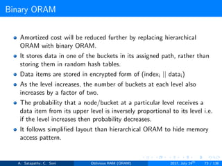 Binary ORAM
Amortized cost will be reduced further by replacing hierarchical
ORAM with binary ORAM.
It stores data in one of the buckets in its assigned path, rather than
storing them in random hash tables.
Data items are stored in encrypted form of (indexi || datai)
As the level increases, the number of buckets at each level also
increases by a factor of two.
The probability that a node/bucket at a particular level receives a
data item from its upper level is inversely proportional to its level i.e.
if the level increases then probability decreases.
It follows simpliﬁed layout than hierarchical ORAM to hide memory
access pattern.
A. Satapathy, C. Soni Oblivious RAM (ORAM) 2017, July 24th
73 / 136
 