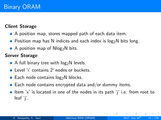 Binary ORAM
Client Storage
A position map, stores mapped path of each data item.
Position map has N indices and each index is log2N bits long.
A position map of Nlog2N bits.
Server Storage
A full binary tree with log2N levels.
Level ’i’ contains 2i nodes or buckets.
Each node contains log2N blocks.
Each node contains encrypted data and/or dummy items.
Item ’x’ is located in one of the nodes in its path ’j’ i.e. from root to
leaf ’j’.
A. Satapathy, C. Soni Oblivious RAM (ORAM) 2017, July 24th
74 / 136
 