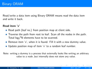 Binary ORAM
Read/write a data item using Binary ORAM means read the data item
and write it back.
Read item ’x’
Read path (leaf no.) from position map at client side.
Traverse the path from root to leaf. Scan all the nodes in the path.
Total log2
2N elements have to be scanned.
Remove item ’x’, when it is found. Fill it with a new dummy value.
Update position map of item ’x’ to a random leaf number.
Note: writing a dummy is a process that externally looks like writing an arbitrary
value to a node ,but internally does not store any value.
A. Satapathy, C. Soni Oblivious RAM (ORAM) 2017, July 24th
77 / 136
 