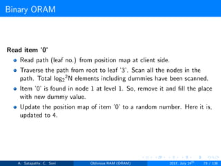 Binary ORAM
Read item ’0’
Read path (leaf no.) from position map at client side.
Traverse the path from root to leaf ’3’. Scan all the nodes in the
path. Total log2
2N elements including dummies have been scanned.
Item ’0’ is found in node 1 at level 1. So, remove it and ﬁll the place
with new dummy value.
Update the position map of item ’0’ to a random number. Here it is,
updated to 4.
A. Satapathy, C. Soni Oblivious RAM (ORAM) 2017, July 24th
78 / 136
 